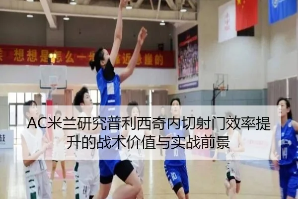 AC米兰研究普利西奇内切射门效率提升的战术价值与实战前景