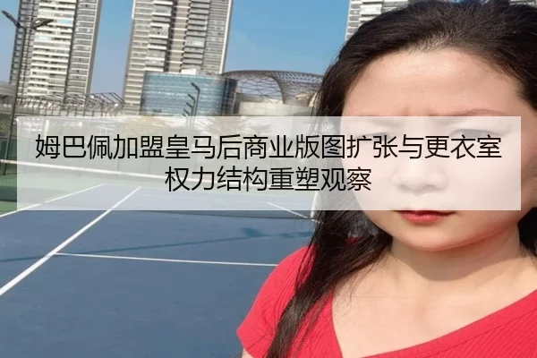 姆巴佩加盟皇马后商业版图扩张与更衣室权力结构重塑观察