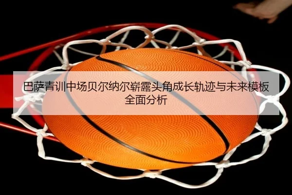 巴萨青训中场贝尔纳尔崭露头角成长轨迹与未来模板全面分析