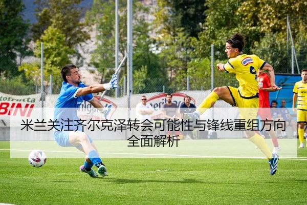 米兰关注齐尔克泽转会可能性与锋线重组方向全面解析